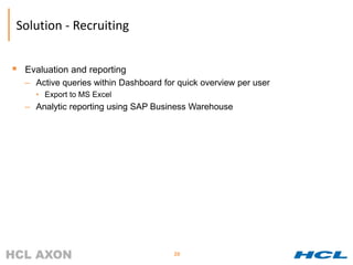 Solution - Recruiting


   Evaluation and reporting
    – Active queries within Dashboard for quick overview per user
      • Export to MS Excel
    – Analytic reporting using SAP Business Warehouse




                                         20
 