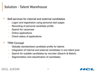 Solution - Talent Warehouse


 Self-services for internal and external candidates
    –   Logon and registration using personal start pages
    –   Recording of personal candidate profile
    –   Search for vacancies
    –   Online applications
    –   Check status of applications

 TRM Concept
    –   Globally standardised candidate profile for talents
    –   Integration of internal and external candidates in one talent pool
    –   Search for suitable candidates by recruiter (Search & Match)
    –   Segmentation and classification of candidates



                                          22
 
