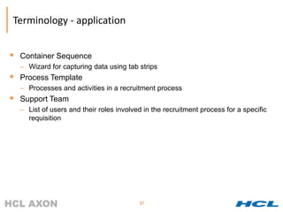 Terminology - application


 Container Sequence
  – Wizard for capturing data using tab strips
 Process Template
  – Processes and activities in a recruitment process
 Support Team
  – List of users and their roles involved in the recruitment process for a specific
    requisition




                                         37
 