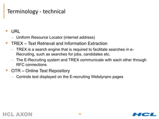 Terminology - technical


 URL
  – Uniform Resource Locator (internet address)
 TREX – Text Retrieval and Information Extraction
  – TREX is a search engine that is required to facilitate searches in e-
    Recruiting, such as searches for jobs, candidates etc.
  – The E-Recruiting system and TREX communicate with each other through
    RFC connections
 OTR – Online Text Repository
  – Controls text displayed on the E-recruiting Webdynpro pages




                                      38
 