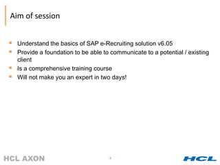 Aim of session


 Understand the basics of SAP e-Recruiting solution v6.05
 Provide a foundation to be able to communicate to a potential / existing
    client
   Is a comprehensive training course
   Will not make you an expert in two days!




                                     4
 