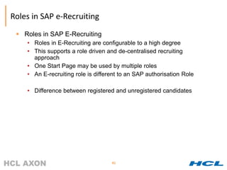 Roles in SAP e-Recruiting
  Roles in SAP E-Recruiting
    • Roles in E-Recruiting are configurable to a high degree
    • This supports a role driven and de-centralised recruiting
      approach
    • One Start Page may be used by multiple roles
    • An E-recruiting role is different to an SAP authorisation Role

    • Difference between registered and unregistered candidates




                                    41
 
