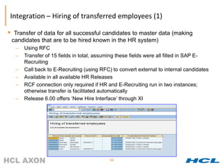 Integration – Hiring of transferred employees (1)

    Transfer of data for all successful candidates to master data (making
    candidates that are to be hired known in the HR system)
     –   Using RFC
     –   Transfer of 15 fields in total, assuming these fields were all filled in SAP E-
         Recruiting
     –   Call back to E-Recruiting (using RFC) to convert external to internal candidates
     –   Available in all available HR Releases
     –   RCF connection only required if HR and E-Recruiting run in two instances;
         otherwise transfer is facilitated automatically
     –   Release 6.00 offers ‘New Hire Interface’ through XI




                                              53
 
