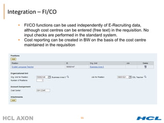 Integration – FI/CO

       FI/CO functions can be used independently of E-Recruiting data,
        although cost centres can be entered (free text) in the requisition. No
        input checks are performed in the standard system.
       Cost reporting can be created in BW on the basis of the cost centre
        maintained in the requisition




                                        55
 