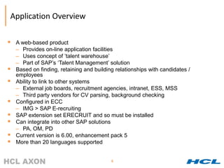 Application Overview

   A web-based product
    – Provides on-line application facilities
    – Uses concept of ‘talent warehouse’
    – Part of SAP’s ‘Talent Management’ solution
   Based on finding, retaining and building relationships with candidates /
    employees
   Ability to link to other systems
    – External job boards, recruitment agencies, intranet, ESS, MSS
    – Third party vendors for CV parsing, background checking
   Configured in ECC
    – IMG > SAP E-recruiting
   SAP extension set ERECRUIT and so must be installed
   Can integrate into other SAP solutions
    – PA, OM, PD
   Current version is 6.00, enhancement pack 5
   More than 20 languages supported


                                           6
 