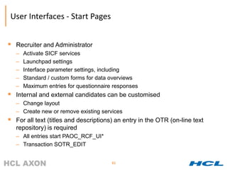 User Interfaces - Start Pages


 Recruiter and Administrator
   –   Activate SICF services
   –   Launchpad settings
   –   Interface parameter settings, including
   –   Standard / custom forms for data overviews
   –   Maximum entries for questionnaire responses
 Internal and external candidates can be customised
   – Change layout
   – Create new or remove existing services
 For all text (titles and descriptions) an entry in the OTR (on-line text
   repository) is required
   – All entries start PAOC_RCF_UI*
   – Transaction SOTR_EDIT


                                        61
 