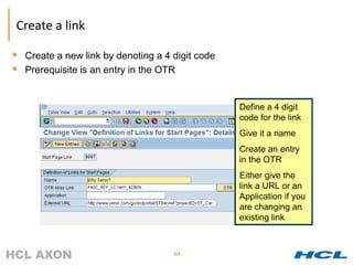 Create a link

 Create a new link by denoting a 4 digit code
 Prerequisite is an entry in the OTR


                                                 Define a 4 digit
                                                 code for the link
                                                 Give it a name
                                                 Create an entry
                                                 in the OTR
                                                 Either give the
                                                 link a URL or an
                                                 Application if you
                                                 are changing an
                                                 existing link



                                    64
 