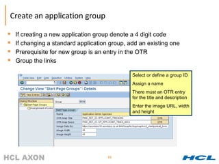 Create an application group

   If creating a new application group denote a 4 digit code
   If changing a standard application group, add an existing one
   Prerequisite for new group is an entry in the OTR
   Group the links

                                               Select or define a group ID
                                               Assign a name
                                               There must an OTR entry
                                               for the title and description
                                               Enter the image URL, width
                                               and height




                                      65
 