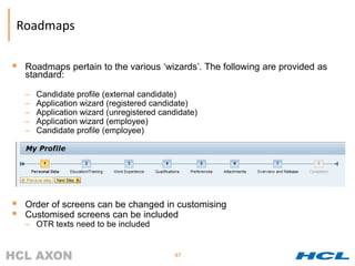 Roadmaps

   Roadmaps pertain to the various ‘wizards’. The following are provided as
    standard:

    –   Candidate profile (external candidate)
    –   Application wizard (registered candidate)
    –   Application wizard (unregistered candidate)
    –   Application wizard (employee)
    –   Candidate profile (employee)




   Order of screens can be changed in customising
   Customised screens can be included
    – OTR texts need to be included


                                             67
 