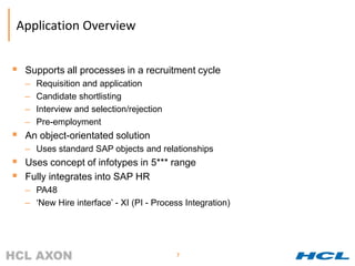 Application Overview


 Supports all processes in a recruitment cycle
  –   Requisition and application
  –   Candidate shortlisting
  –   Interview and selection/rejection
  –   Pre-employment
 An object-orientated solution
  – Uses standard SAP objects and relationships
 Uses concept of infotypes in 5*** range
 Fully integrates into SAP HR
  – PA48
  – ‘New Hire interface’ - XI (PI - Process Integration)




                                          7
 