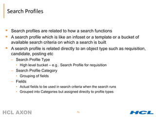 Search Profiles


 Search profiles are related to how a search functions
 A search profile which is like an infoset or a template or a bucket of
    available search criteria on which a search is built
   A search profile is related directly to an object type such as requisition,
    candidate, posting etc
    – Search Profile Type
      • High level bucket – e.g.. Search Profile for requisition
    – Search Profile Category
      • Grouping of fields
    – Fields
      • Actual fields to be used in search criteria when the search runs
      • Grouped into Categories but assigned directly to profile types




                                              71
 