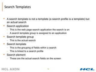 Search Templates


 A search template is not a template (a search profile is a template) but
    an actual search
   Search application
    – This is the web page search application the search is on
    – A search template group is assigned to an application
 Search template group
    – This is the actual search
 Search template
    – This is the grouping of fields within a search
    – This is linked to a search profile
 Search element
    – These are the actual search fields on the screen



                                           72
 