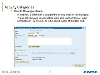 Activity Categories
      Simple Correspondence
       – In addition, a letter form is assigned to activity types of this category.
       – These activity types enable letters to be sent via the Internet, to be
         printed by an R/3 system, or to be edited locally at the front end.




                                          80
 