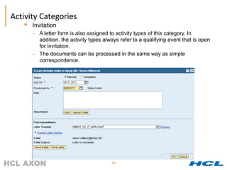 Activity Categories
      Invitation
       – A letter form is also assigned to activity types of this category. In
         addition, the activity types always refer to a qualifying event that is open
         for invitation.
       – The documents can be processed in the same way as simple
         correspondence.




                                         81
 