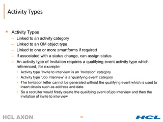 Activity Types


 Activity Types
  –   Linked to an activity category
  –   Linked to an OM object type
  –   Linked to one or more smartforms if required
  –   If associated with a status change, can assign status
  –   An activity type of Invitation requires a qualifying event activity type which
      referenced, for example
      • Activity type ‘Invite to interview’ is an ‘Invitation’ category
      • Activity type ‘Job Interview’ is a ‘qualifying event’ category
      • The Invitation letter cannot be generated without the qualifying event which is used to
        insert details such as address and date
      • So a recruiter would firstly create the qualifying event of job interview and then the
        invitation of invite to interview




                                              85
 