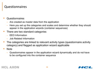 Questionnaires


 Questionnaires
    – Are created as master data from the application
    – Here you set up the categories and scales and determine whether they should
      appear in the application wizards (container sequences)
 There are two standard categories
    – EEO Information
    – Job Related Information
 The categories are linked to relevant activity types (questionnaire activity
    category) and flagged as application wizard applicable
   Note
    – Questionnaires appear in the application wizard dynamically and do not have
      to be configured into the container sequence



                                        88
 