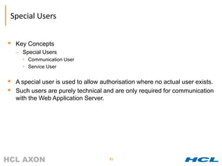Special Users


 Key Concepts
   – Special Users
     • Communication User
     • Service User


 A special user is used to allow authorisation where no actual user exists.
 Such users are purely technical and are only required for communication
   with the Web Application Server.




                                      91
 