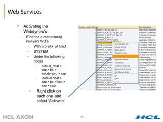 Web Services

          Activating the
           Webdynpro’s
       –    Find the e-recruitment
            relevant WD’s
             • With a prefix of hrrcf
             • SYSTEM
             • Under the following
                 nodes
                  –      default_host >
                         sap > bc >
                         webdynpro > sap
                  –       default host >
                         sap > bc > bsp >
                         sap > sap
              •       Right click on
                      each one and
                      select ‘Activate’


                                            98
 