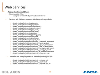 Web Services
       Assign the Special Users
    –       Communication User
            •        Assign to service /default_host/sap/bc/contentserver

    –       Services with the logon procedure Mandatory with Logon Data:

                •   /default_host/sap/bc/erecruiting/password
                •   /default_host/sap/bc/erecruiting/registration
                •   /default_host/sap/bc/erecruiting/confirmation_e
                •   /default_host/sap/bc/erecruiting/confirmation_i
                •   /default_host/sap/bc/erecruiting/qa_email_e
                •   /default_host/sap/bc/erecruiting/qa_email_i
                •   /default_host/sap/bc/erecruiting/applwzd
                •   /default_host/sap/bc/erecruiting/posting_apply
                •   /default_host/sap/bc/erecruiting/startpage
                •   /default_host/sap/bc/erecruiting/verification
                •   /default_host/sap/bc/bsp/sap/hrrcf_wd_dovru
                •   /default_host/sap/bc/webdynpro/sap/hrrcf_a_candidate_registration
                •   /default_host/sap/bc/webdynpro/sap/hrrcf_a_posting_apply
                •   /default_host/sap/bc/webdynpro/sap/hrrcf_a_pw_via_email_extern
                •   /default_host/sap/bc/webdynpro/sap/hrrcf_a_pw_via_email_intern
                •   /default_host/sap/bc/webdynpro/sap/hrrcf_a_unregemp_job_search
                •   /default_host/sap/bc/webdynpro/sap/hrrcf_a_unreg_job_search
                •   /default_host/sap/bc/webdynpro/sap/ hrrcf_a_candidate_verification
                •   /default_host/sap/bc/webdynpro/sap/hrrcf_a_new_verif_mail

        –       Services with the logon procedure Mandatory with Logon Data

                •   /default_host/sap/bc/webdynpro/sap/hrrcf_a_refcode_srch
                •   /default_host/sap/bc/webdynpro/sap/hrrcf_a_applwizard
                •   /default_host/sap/bc/webdynpro/sap/hrrcf_a_refcode_srch_int




                                                                              99
 