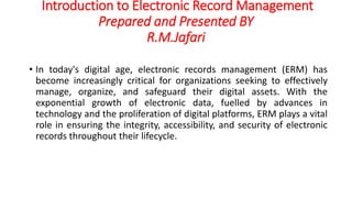 Introduction to Electronic Record Management
Prepared and Presented BY
R.M.Jafari
• In today's digital age, electronic records management (ERM) has
become increasingly critical for organizations seeking to effectively
manage, organize, and safeguard their digital assets. With the
exponential growth of electronic data, fuelled by advances in
technology and the proliferation of digital platforms, ERM plays a vital
role in ensuring the integrity, accessibility, and security of electronic
records throughout their lifecycle.
 