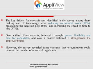  The key drivers for e-recruitment identified in the survey among those 
making use of technology were reducing recruitment costs (71%), 
broadening the selection pool (60%) and increasing the speed of time to 
hire (47%). 
 Over a third of respondents, believed it brought greater flexibility and 
ease for candidates, and over a quarter believed it strengthened the 
employer brand. 
 However, the survey revealed some concerns that e-recruitment could 
increase the number of unsuitable applicants. 
Appliview-Innovating Recruitment 
www.appliview.com 
 