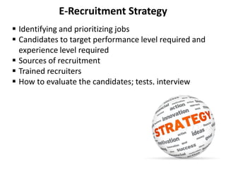 E-Recruitment Strategy
 Identifying and prioritizing jobs
 Candidates to target performance level required and
experience level required
 Sources of recruitment
 Trained recruiters
 How to evaluate the candidates; tests, interview
 