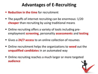 Advantages of E-Recruiting
 Reduction in the time for recruitment
 The payoffs of internet recruiting can be enormous: 1/20
cheaper than recruiting by using traditional means
 Online recruiting offers a variety of tools including pre-
employment screening, personality assessments and testing
 Gives a 24/7 access to an online collection of resumes
 Online recruitment helps the organizations to weed out the
unqualified candidates in an automated way
 Online recruiting reaches a much larger or more targeted
audience
 