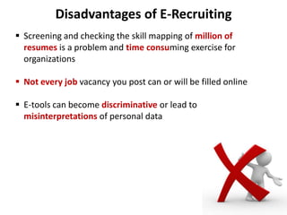 Disadvantages of E-Recruiting
 Screening and checking the skill mapping of million of
resumes is a problem and time consuming exercise for
organizations
 Not every job vacancy you post can or will be filled online
 E-tools can become discriminative or lead to
misinterpretations of personal data
 