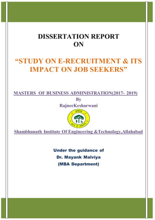 1
DISSERTATION REPORT
ON
“STUDY ON E-RECRUITMENT & ITS
IMPACT ON JOB SEEKERS”
MASTERS OF BUSINESS ADMINISTRATION(2017- 2019)
By
RajneeKesharwani
Shambhunath Institute Of Engineering &Technology,Allahabad
Under the guidance of
Dr. Mayank Malviya
(MBA Department)
 