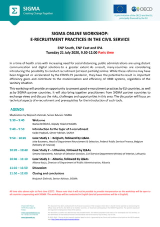 2 Rue André Pascal
75775 Paris Cedex 16
France
mailto:sigmaweb@oecd.org
Tel: +33 (0) 1 45 24 82 00
www.sigmaweb.org
This document has been produced with the financial assistance of the European Union (EU). It should not be reported as representing the
official views of the EU, the OECD or its member countries, or of partners participating in the SIGMA Programme. The opinions expressed
and arguments employed are those of the authors.
This document, as well as any data and any map included herein, are without prejudice to the status of or sovereignty over any territory, to
the delimitation of international frontiers and boundaries and to the name of any territory, city or area.
© OECD 2020 – The use of this material, whether digital or print, is governed by the Terms and Conditions to be found on the OECD website
page http://www.oecd.org/termsandconditions.
SIGMA ONLINE WORKSHOP:
E-RECRUITMENT PRACTICES IN THE CIVIL SERVICE
ENP South, ENP East and IPA
Tuesday 21 July 2020, 9.30-12.00 Paris time
In a time of health crisis with increasing need for social distancing, public administrations are using distant
communication and digital solutions to a greater extent. As a result,  many countries are considering
introducing the possibility to conduct recruitment (at least partially) online. While these reforms may have
been triggered or accelerated by the COVID-19 pandemic, they have the potential to result in important
efficiency gains and contribute to the modernisation and efficiency of HRM systems, regardless of the
sanitary situation. 
This workshop will provide an opportunity to present good e-recruitment practices by EU countries, as well
as by SIGMA partner countries. It will also bring together practitioners from SIGMA partner countries to
exchange views and discuss the risks, challenges and opportunities in this area. The discussion will focus on
technical aspects of e-recruitment and prerequisites for the introduction of such tools.  
 AGENDA
Moderation by Wojciech Zielinski, Senior Advisor, SIGMA
9:30 – 9:40 Welcome
Bianca Brétéché, Deputy Head of SIGMA
9:40 – 9:50 Introduction to the topic of E-recruitment
Kaido Paabusk, Senior Advisor, SIGMA
9:50 – 10:20 Case Study 1 – Belgium, followed by Q&As
Joke Bauwens, Head of Department Recruitment & Selection, Federal Public Service Finance, Belgium
(Ministry of Finance)
10:20 – 10:40 Case Study 2 – Lithuania, followed by Q&As
Simona Abraitienė, Advisor of Selection Division, Civil Service Department Ministry of Interior, Lithuania
10:40 – 11:10 Case Study 3 – Albania, followed by Q&As
Albana Koçiu, Director of Department of Public Administration, Albania
11:10 – 11:50 Discussion
11:50 – 12:00 Closing and conclusions
Wojciech Zielinski, Senior Advisor, SIGMA
All time slots above refer to Paris time (CEST). Please note that it will not be possible to provide interpretation as the workshop will be open to
all countries cooperating with SIGMA. The workshop will be conducted in English (and all presentations will be in English).
 