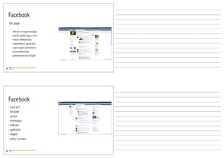 Facebook
fan page

   - officieel vertegenwoordiger
   - bedrijf, publiek figuur, merk
   - massa communicatie
   - ongelimiteerd aantal fans
   - page insight (statistieken)
   - personaliseerbaar
   - geïndexeerd door Google




Facebook
- socio ad’s
- fan page
- groups
- eventpages
- infiltratie
- applicaties
- widgets
- policy & privacy
 