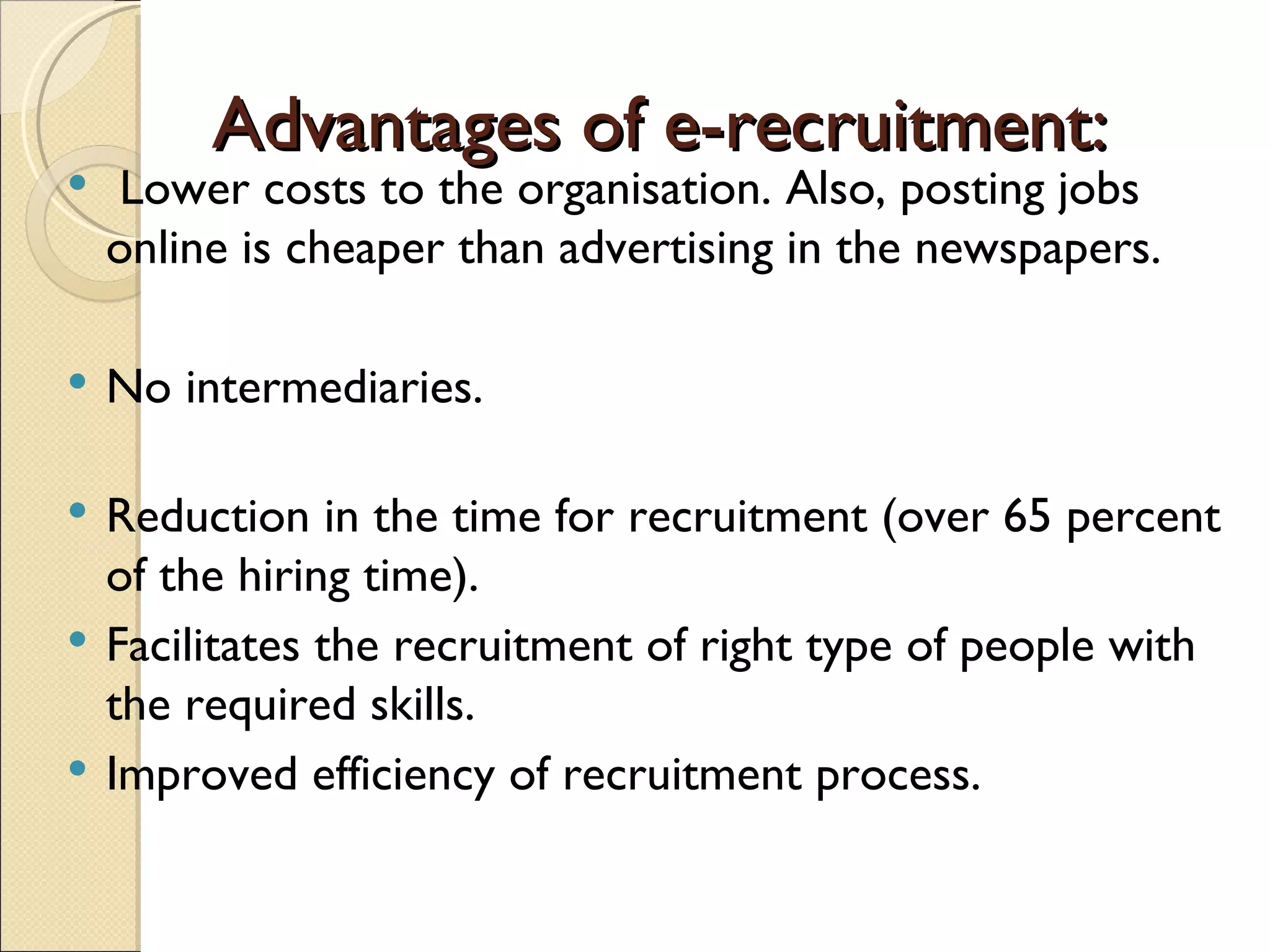 Advantages of e-recruitment: Lower costs to the organisation. Also, posting jobs online is cheaper than advertising in the newspapers. No intermediaries. Reduction in the time for recruitment (over 65 percent of the hiring time). Facilitates the recruitment of right type of people with the required skills. Improved efficiency of recruitment process.  