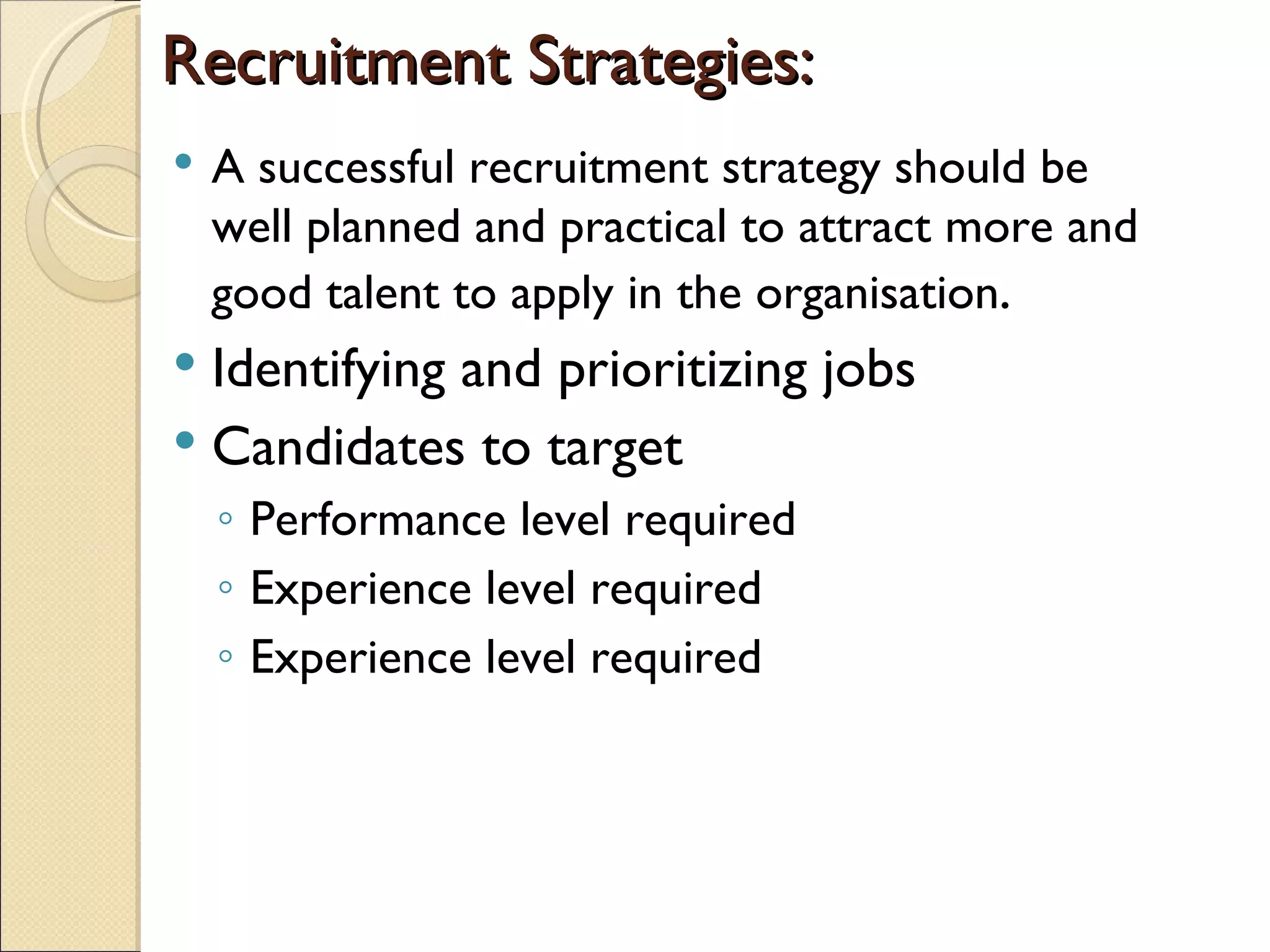 Recruitment Strategies: A successful recruitment strategy should be well planned and practical to attract more and good talent to apply in the organisation . Identifying and prioritizing jobs  Candidates to target Performance level required Experience level required Experience level required 