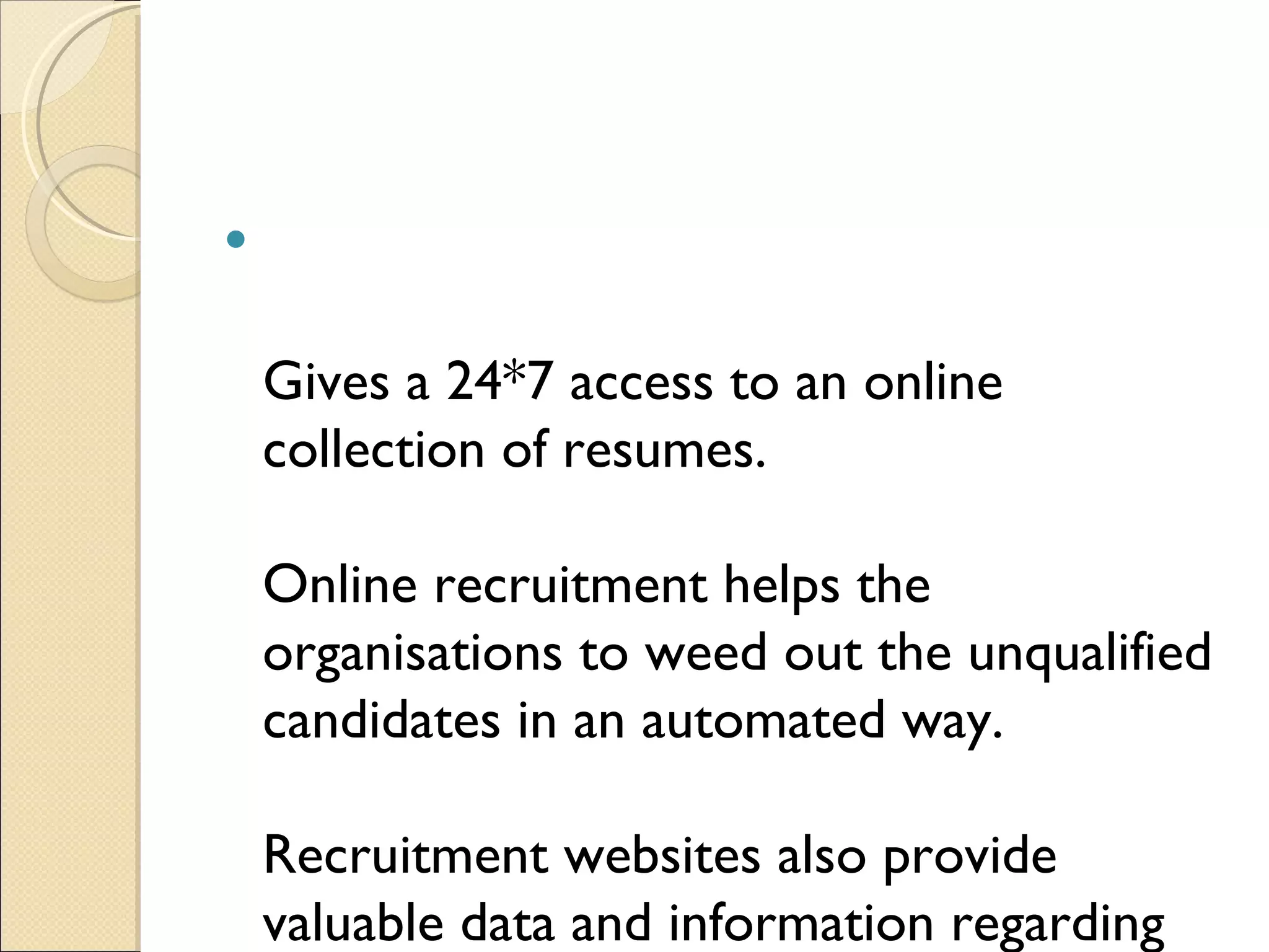 Gives a 24*7 access to an online collection of resumes.  Online recruitment helps the organisations to weed out the unqualified candidates in an automated way. Recruitment websites also provide valuable data and information regarding the compensation offered by the competitors etc. which helps the HR managers to take various HR decisions like promotions, salary trends in industry etc 