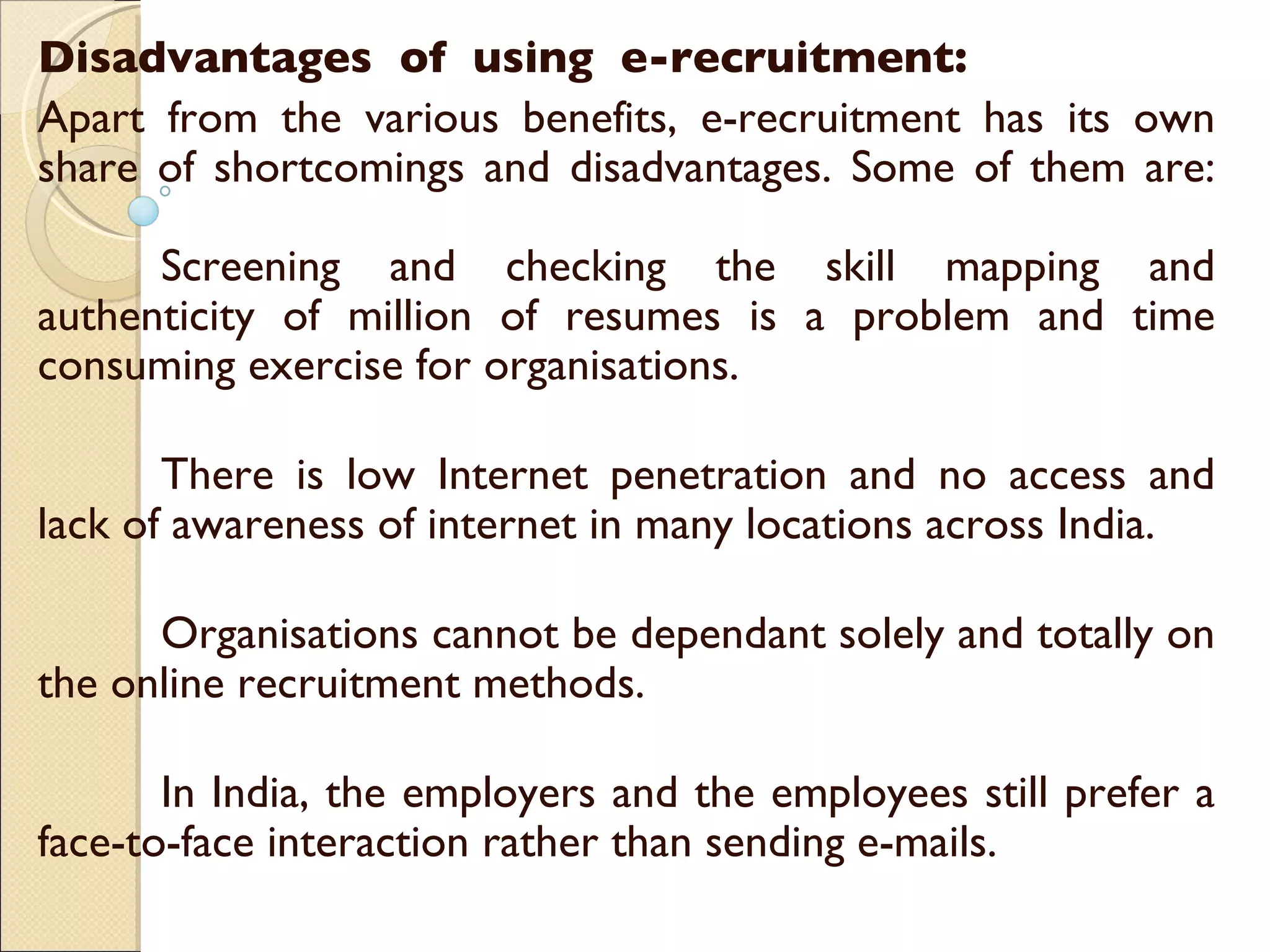 Disadvantages  of  using  e-recruitment: Apart from the various benefits, e-recruitment has its own share of shortcomings and disadvantages. Some of them are: Screening and checking the skill mapping and authenticity of million of resumes is a problem and time consuming exercise for organisations. There is low Internet penetration and no access and lack of awareness of internet in many locations across India. Organisations cannot be dependant solely and totally on the online recruitment methods. In India, the employers and the employees still prefer a face-to-face interaction rather than sending e-mails. 