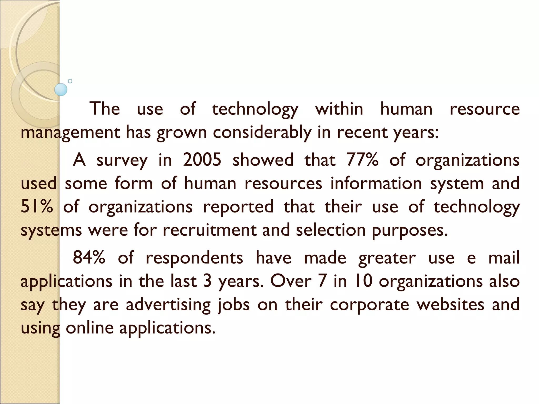   The use of technology within human resource management has grown considerably in recent years:  A survey in 2005 showed that 77% of organizations used some form of human resources information system and 51% of organizations reported that their use of technology systems were for recruitment and selection purposes. 84% of respondents have made greater use e mail applications in the last 3 years. Over 7 in 10 organizations also say they are advertising jobs on their corporate websites and using online applications.  