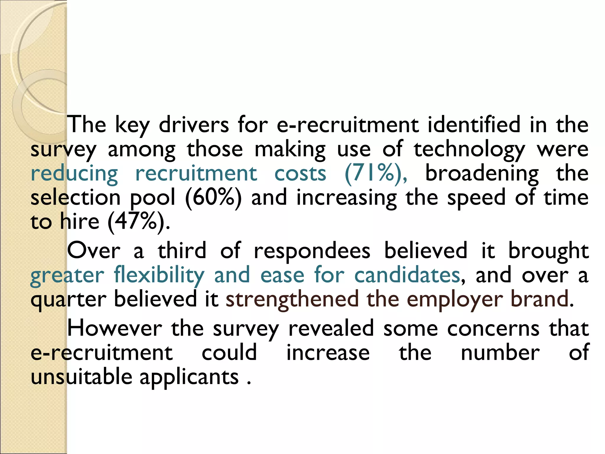 The key drivers for e-recruitment identified in the survey among those making use of technology were  reducing recruitment costs (71%),  broadening the selection pool (60%) and increasing the speed of time to hire (47%).  Over a third of respondees believed it brought  greater flexibility and ease for candidates , and over a quarter believed it  strengthened the employer brand .  However the survey revealed some concerns that e-recruitment could increase the number of unsuitable applicants . 