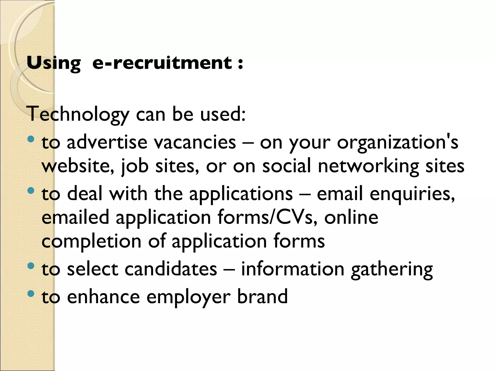 Using  e-recruitment :   Technology can be used:  to advertise vacancies – on your organization's website, job sites, or on social networking sites  to deal with the applications – email enquiries, emailed application forms/CVs, online completion of application forms  to select candidates – information gathering  to enhance employer brand  