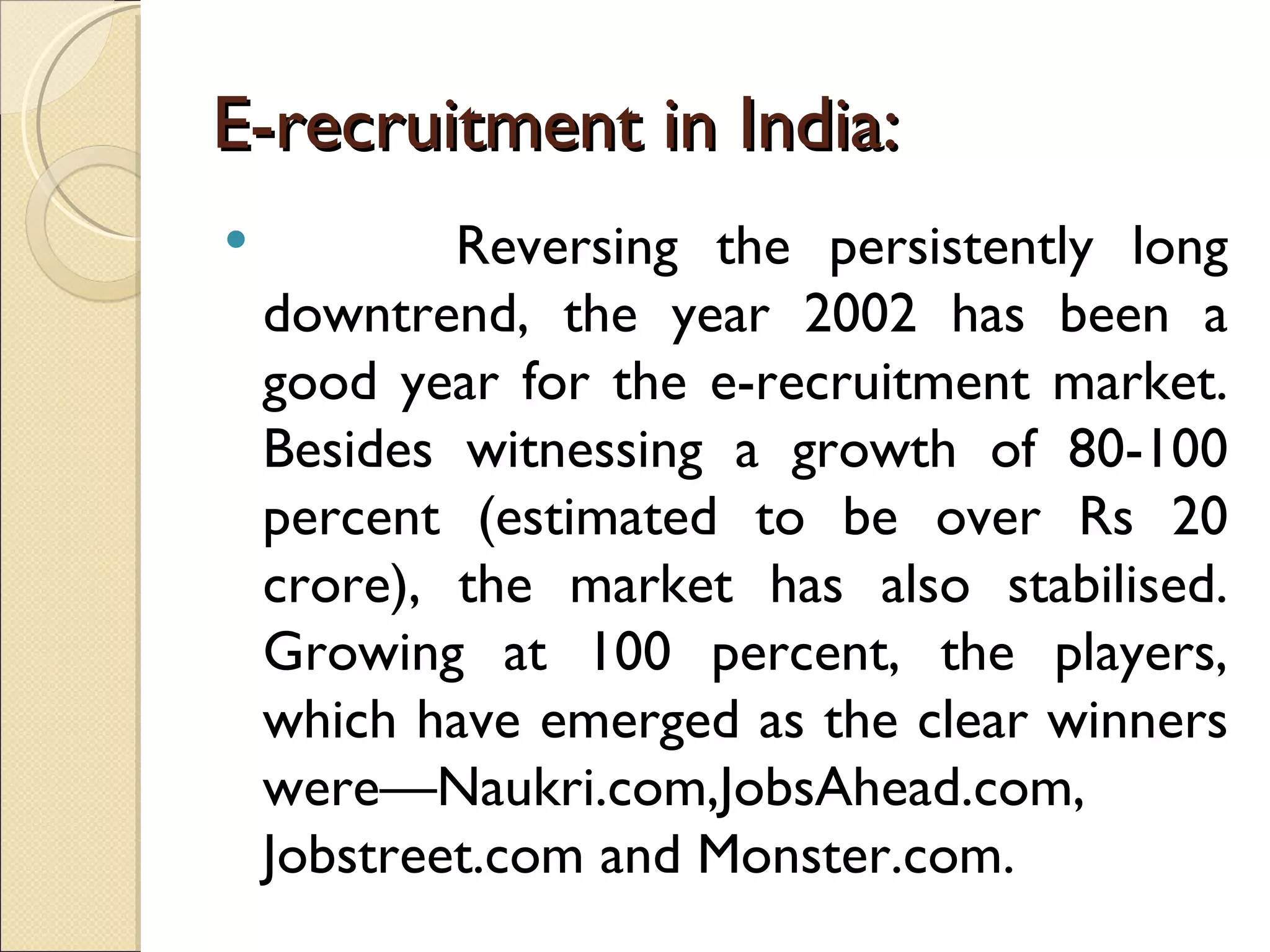 E-recruitment in India: Reversing the persistently long downtrend, the year 2002 has been a good year for the e-recruitment market. Besides witnessing a growth of 80-100 percent (estimated to be over Rs 20 crore), the market has also stabilised. Growing at 100 percent, the players, which have emerged as the clear winners were—Naukri.com,JobsAhead.com, Jobstreet.com and Monster.com. 