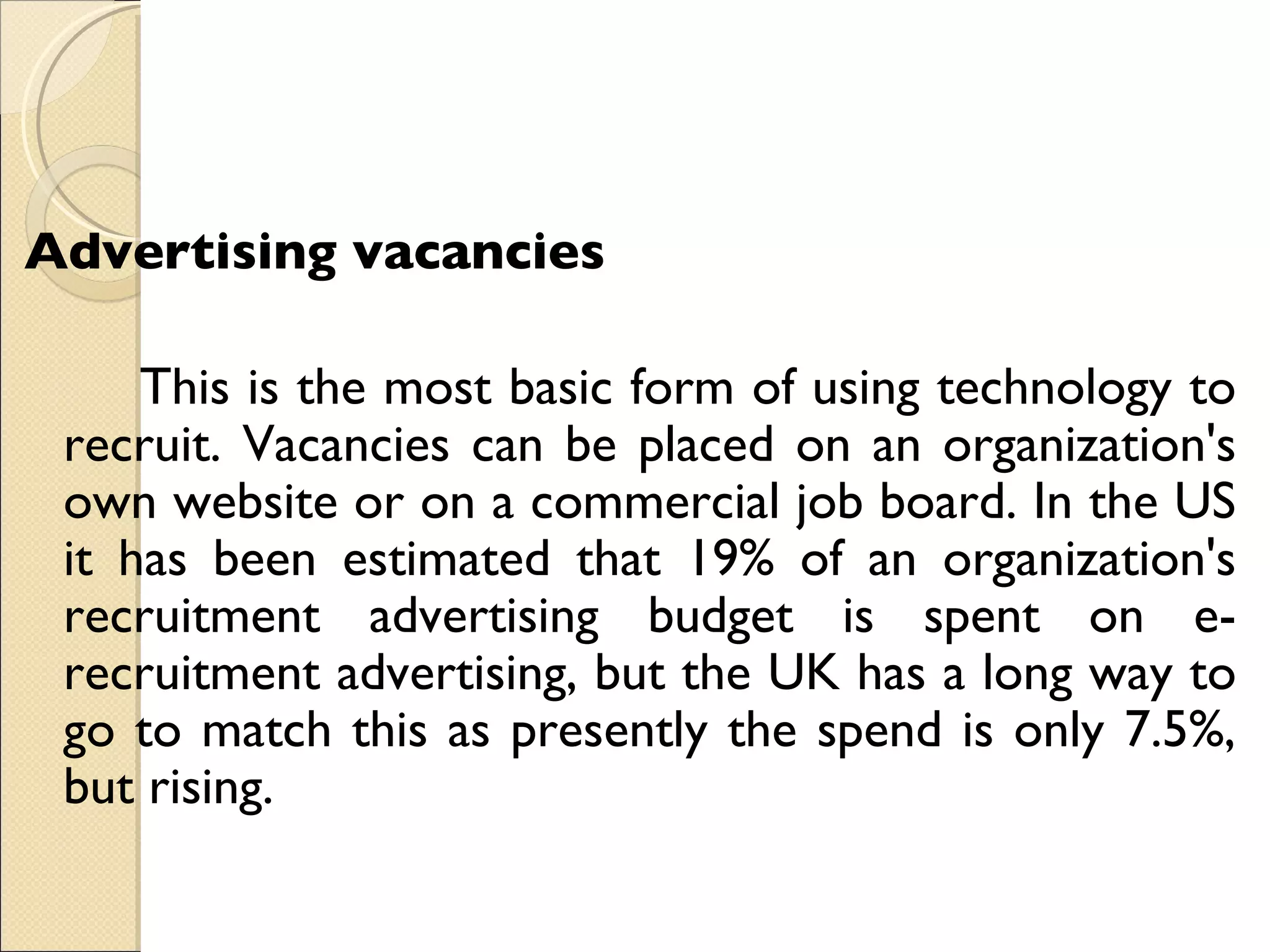 Advertising vacancies    This is the most basic form of using technology to recruit. Vacancies can be placed on an organization's own website or on a commercial job board. In the US it has been estimated that 19% of an organization's recruitment advertising budget is spent on e-recruitment advertising, but the UK has a long way to go to match this as presently the spend is only 7.5%, but rising.  