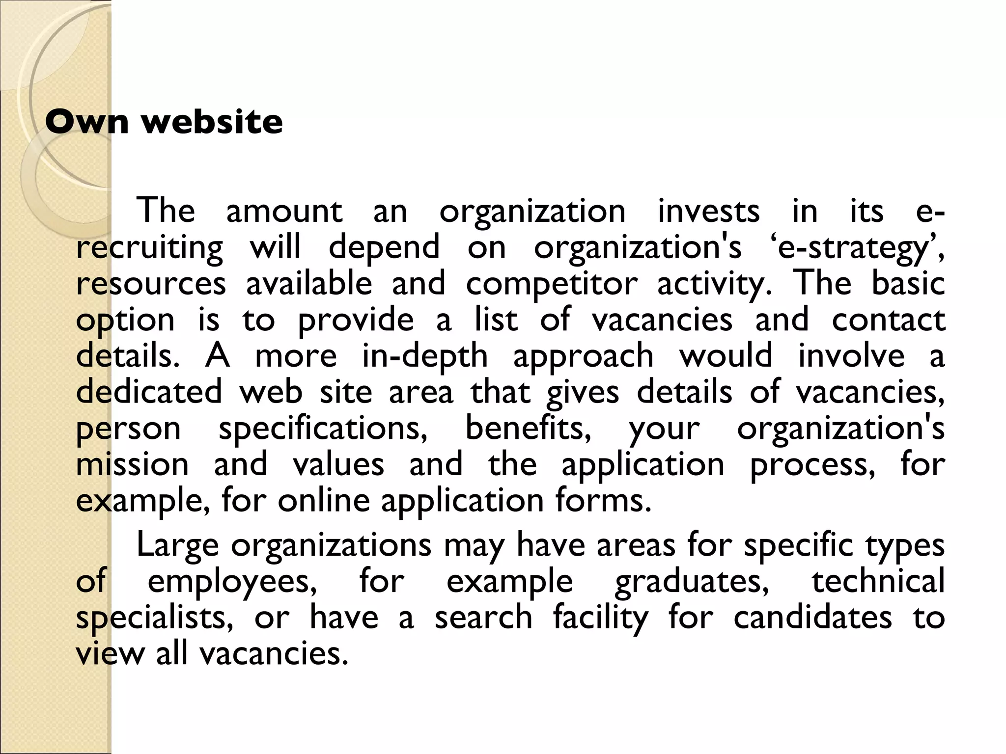 Own website  The amount an organization invests in its e-recruiting will depend on organization's ‘e-strategy’, resources available and competitor activity. The basic option is to provide a list of vacancies and contact details. A more in-depth approach would involve a dedicated web site area that gives details of vacancies, person specifications, benefits, your organization's mission and values and the application process, for example, for online application forms.  Large organizations may have areas for specific types of employees, for example graduates, technical specialists, or have a search facility for candidates to view all vacancies.  