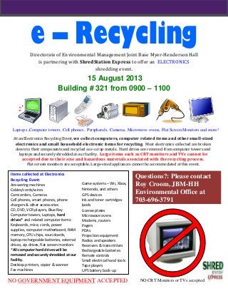 e – RecyclingDirectorate of Environmental Management Joint Base Myer-Henderson Hall
is partnering with ShredStation Express to offer an ELECTRONICS
shredding event.
15 August 2013
Building # 321 from 0900 – 1100
At an Electronics Recycling Event, we collect computers, computer related items and other small-sized
electronics and small household electronic items for recycling. Most electronics collected are broken
down to their components and recycled as e-scrap metals. Hard drives are removed from computer towers and
laptops and securely shredded at our facility. Large items such as CRT monitors and TVs cannot be
accepted due to their size and hazardous materials associated with the recycling process.
Flat screen monitors are acceptable. Large-sized appliances cannot be accommodated at this event.
NO GOVERNMENT EQUIPMENT ACCEPTED
Laptops ,Computer towers, Cell phones, Peripherals, Cameras, Microwave ovens, Flat Screen Monitors and more!
NO CRT Monitors or TVs accepted
Questions?: Please contact
Roy Croom, JBM-HH
Environmental Office at
703-696-3791
Items collected at Electronics
Recycling Event:
Answering machines
Cables/cords/wires
Camcorders, Cameras
Cell phones, smart phones, phone
chargers & other accessories
CD, DVD, VCR players, Blue Ray
Computer towers, Laptops, hard
drives* and related computer items:
Keyboards, mice, cords, power
supplies, computer motherboard, RAM
memory, CPU chips, soundcards,
laptop rechargeable batteries, external
drives, zip drives, flat screen monitors
*All computer hard drives will be
removed and securely shredded at our
facility.
Desktop printers, copier & scanner
Fax machines
Game systems – Wii, Xbox,
Nintendo, and others
GPS devices
Ink and toner cartridges
Ipods
License plates
Microwave ovens
Modems, routers
Pagers
PDAs
Projection equipment
Radios and speakers
Receivers & transmitters
Rechargeable batteries
Remote controls
Small electrical hand tools
Tape players
UPS battery back-up
 