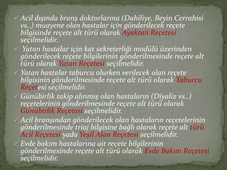  Acil dışında branş doktorlarına (Dahiliye, Beyin Cerrahisi
  vs..) muayene olan hastalar için gönderilecek reçete
  bilgisinde reçete alt türü olarak Ayaktan Reçetesi
  seçilmelidir.
 Yatan hastalar için kat sekreterliği modülü üzerinden
  gönderilecek reçete bilgilerinin gönderilmesinde reçete alt
  türü olarak Yatan Reçetesi seçilmelidir.
 Yatan hastalar taburcu olurken verilecek olan reçete
  bilgisinin gönderilmesinde reçete alt türü olarak Taburcu
  Reçetesi seçilmelidir.
 Günübirlik takip alınmış olan hastaların (Diyaliz vs..)
  reçetelerinin gönderilmesinde reçete alt türü olarak
  Günübirlik Reçetesi seçilmelidir.
 Acil branşından gönderilecek olan hastaların reçetelerinin
  gönderilmesinde triaj bilgisine bağlı olarak reçete alt türü
  Acil Reçetesi yada Yeşil Alan Reçetesi seçilmelidir.
 Evde bakım hastalarına ait reçete bilgilerinin
  gönderilmesinde reçete alt türü olarak Evde Bakım Reçetesi
  seçilmelidir.
 