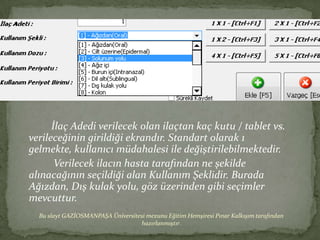 İlaç Adedi verilecek olan ilaçtan kaç kutu / tablet vs.
verileceğinin girildiği ekrandır. Standart olarak 1
gelmekte, kullanıcı müdahalesi ile değiştirilebilmektedir.
       Verilecek ilacın hasta tarafından ne şekilde
alınacağının seçildiği alan Kullanım Şeklidir. Burada
Ağızdan, Dış kulak yolu, göz üzerinden gibi seçimler
mevcuttur.
  Bu slayt GAZİOSMANPAŞA Üniversitesi mezunu Eğitim Hemşiresi Pınar Kalkışım tarafından
                                   hazırlanmıştır.
 