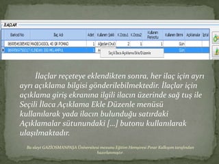 İlaçlar reçeteye eklendikten sonra, her ilaç için ayrı
ayrı açıklama bilgisi gönderilebilmektedir. İlaçlar için
açıklama giriş ekranına ilgili ilacın üzerinde sağ tuş ile
Seçili İlaca Açıklama Ekle Düzenle menüsü
kullanılarak yada ilacın bulunduğu satırdaki
Açıklamalar sütunundaki […] butonu kullanılarak
ulaşılmaktadır.
  Bu slayt GAZİOSMANPAŞA Üniversitesi mezunu Eğitim Hemşiresi Pınar Kalkışım tarafından
                                   hazırlanmıştır.
 
