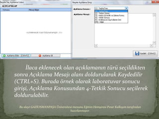 İlaca eklenecek olan açıklamanın türü seçildikten
sonra Açıklama Mesajı alanı doldurularak Kaydedilir
(CTRL+S). Burada örnek olarak laboratuvar sonucu
girişi, Açıklama Konusundan 4-Tetkik Sonucu seçilerek
doldurulabilir.
  Bu slayt GAZİOSMANPAŞA Üniversitesi mezunu Eğitim Hemşiresi Pınar Kalkışım tarafından
                                   hazırlanmıştır.
 