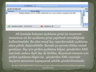 Alt kısımda bulunan açıklama girişi ise reçetenin
tamamına ait bir açıklama girişi yapılmak istenildiğinde
kullanılmalıdır. Bu alan muaf ilaç raporlarındaki açıklama
alanı gibide düşünülebilir. Burada şu ayrıma dikkat etmek
gerekiyor. İlaç için girilen açıklama bilgisi, gönderilen XML
üzerinde sadece ilgili ilaç ile birlikte, Reçetenin tamamı için
girilen açıklama bilgisi ise , gönderilen XML üzerinde
ilaçların tamamını kapsayacak şekilde gönderilmektedir.
  Bu slayt GAZİOSMANPAŞA Üniversitesi mezunu Eğitim Hemşiresi Pınar Kalkışım tarafından
                                   hazırlanmıştır.
 