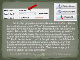 Bütün bilgi girişleri tamamlandıktan sonra en alttaki Kaydet
butonu kullanılarak yada CTRL+S kombinasyonu ile bilgiler veri
tabanına kayıt edilir. Kayıt işlemi tamamlandıktan sonra sayfanın
sağ üst köşesindeki E-Reçete Gönder butonu ile hastaya verilen
ilaçların bulunduğu reçete bilgisi medulaya gönderilir. Doktor TC
Kimlik numarası, doktor branşı, hastanın takip bilgisi, hastanın
TC Kimlik Numarası ve reçete türüne göre seçilen ilaç bilgilerinde
herhangi bir sıkıntı olmadığı durumda Meduladan Elektronik
Reçete Numarası alınır ve hastaya -çٱ dökümü doktorun
kaşesi ve ıslak imzası ile teslim edilir. Hastada eczaneye gidip
ilaçlarını alabilir duruma gelmektedir.
  Bu slayt GAZİOSMANPAŞA Üniversitesi mezunu Eğitim Hemşiresi Pınar Kalkışım tarafından
                                   hazırlanmıştır.
 
