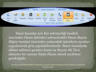 Yatan hastalar için Kat sekreterliği modülü
üzerinden Hasta İşlemleri sekmesindeki Hasta Reçete
Bilgisi menüsü üzerinden yukarıdaki işlemlerin aynıları
uygulanarak giriş yapılabilmektedir. Yatan hastalarda
dikkat edilmesi gereken kısım ise Reçete Alt Türü
alanının her zaman Yatan Hasta olarak seçilmesi
gerektiğidir.
  Bu slayt GAZİOSMANPAŞA Üniversitesi mezunu Eğitim Hemşiresi Pınar Kalkışım tarafından
                                   hazırlanmıştır.
 