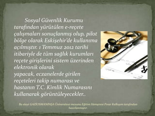Sosyal Güvenlik Kurumu
tarafından yürütülen -çٱ
çalışmaları sonuçlanmış olup, pilot
bölge olarak Eskişehir’de kullanıma
açılmıştır. 1 Temmuz 2012 tarihi
itibariyle de tüm sağlık kurumları
reçete girişlerini sistem üzerinden
elektronik olarak
yapacak, eczanelerde girilen
reçeteleri takip numarası ve
hastanın T.C. Kimlik Numarasını
kullanarak görüntüleyecekler..
  Bu slayt GAZİOSMANPAŞA Üniversitesi mezunu Eğitim Hemşiresi Pınar Kalkışım tarafından
                                   hazırlanmıştır.
 